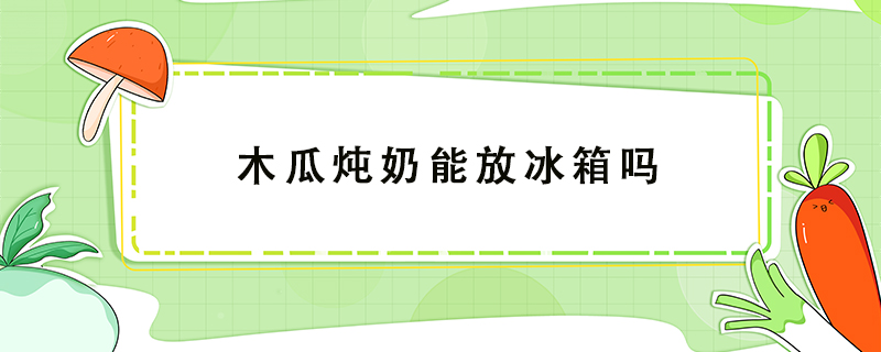 木瓜燉奶能放冰箱嗎